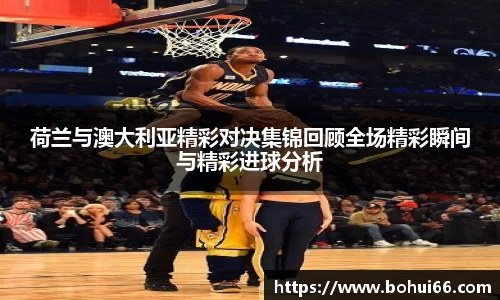 荷兰与澳大利亚精彩对决集锦回顾全场精彩瞬间与精彩进球分析