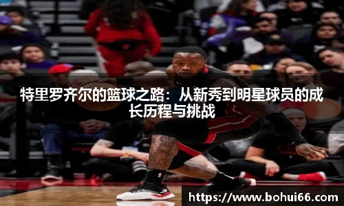 特里罗齐尔的篮球之路：从新秀到明星球员的成长历程与挑战